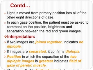 Contd…
o Light is moved from primary position into all of the
other eight directions of gaze.
o In each gaze position, the patient must be asked to
comment on the position, brightness and
separation between the red and green images.
Interpretation:
If two images are joined together, indicates no
diplopia.
If images are separated, it confirms diplopia.
Position in which the separation of the two
diplopic images is greatest indicates field of
gaze of paretic muscle.
 
