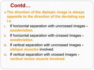 Contd…
The direction of the diplopic image is always
opposite to the direction of the deviating eye
i.e.
i. If horizontal separation with uncrossed images -
esodeviation.
ii. If horizontal separation with crossed images -
exodeviation.
iii. If vertical separation with uncrossed images -
oblique muscles involved.
iv. If vertical separation with crossed images -
vertical rectus muscle involved.
 