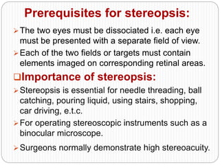 Prerequisites for stereopsis:
The two eyes must be dissociated i.e. each eye
must be presented with a separate field of view.
Each of the two fields or targets must contain
elements imaged on corresponding retinal areas.
Importance of stereopsis:
Stereopsis is essential for needle threading, ball
catching, pouring liquid, using stairs, shopping,
car driving, e.t.c.
For operating stereoscopic instruments such as a
binocular microscope.
Surgeons normally demonstrate high stereoacuity.
 