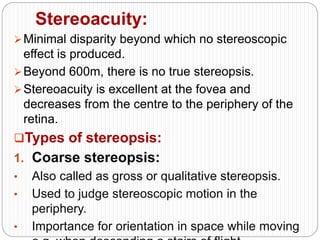 Stereoacuity:
Minimal disparity beyond which no stereoscopic
effect is produced.
Beyond 600m, there is no true stereopsis.
Stereoacuity is excellent at the fovea and
decreases from the centre to the periphery of the
retina.
Types of stereopsis:
1. Coarse stereopsis:
• Also called as gross or qualitative stereopsis.
• Used to judge stereoscopic motion in the
periphery.
• Importance for orientation in space while moving
 