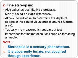 2. Fine stereopsis:
• Also called as quantitative stereopsis.
• Mainly based on static differences.
• Allows the individual to determine the depth of
objects in the central visual area (Panum’s fusional
area).
• Typically it is measured in random-dot test.
• Importance for fine motorical task such as threading
a needle.
Note :
i. Stereopsis is a sensory phenomenon.
ii. It is apparently innate, not acquired
through experience.
 