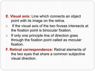 E. Visual axis: Line which connects an object
point with its image on the retina.
 If the visual axis of the two foveas intersects at
the fixation point is binocular fixation.
 If only one principle line of direction goes
through the fixation point called as mocular
fixation.
F. Retinal correspondence: Retinal elements of
the two eyes that share a common subjective
visual direction.
 