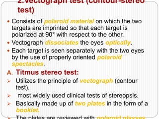 2.Vectograph test (contour-stereo
test)
 Consists of polaroid material on which the two
targets are imprinted so that each target is
polarized at 90° with respect to the other.
 Vectograph dissociates the eyes optically.
 Each target is seen separately with the two eyes
by the use of properly oriented polaroid
spectacles.
A. Titmus stereo test:
 Utilizes the principle of vectograph (contour
test).
 most widely used clinical tests of stereopsis.
 Basically made up of two plates in the form of a
booklet.
 