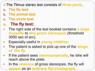 The Titmus stereo test consists of three parts.
a. The fly test
b. The animal test
c. The circle test
a. The fly test:
 The right side of the test booklet contains a large
housefly to test gross stereopsis (threshold
3000 sec of arc).
 Especially useful in young children.
 The patient is asked to pick up one of the wings
of the fly.
 If the patient sees stereoscopically, he /she will
reach above the plate.
 In the absence of gross stereopsis, the fly will
appear as an ordinary flat photograph.
 