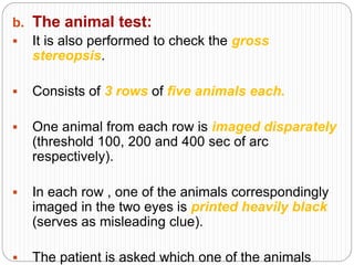 b. The animal test:
 It is also performed to check the gross
stereopsis.
 Consists of 3 rows of five animals each.
 One animal from each row is imaged disparately
(threshold 100, 200 and 400 sec of arc
respectively).
 In each row , one of the animals correspondingly
imaged in the two eyes is printed heavily black
(serves as misleading clue).
 The patient is asked which one of the animals
 