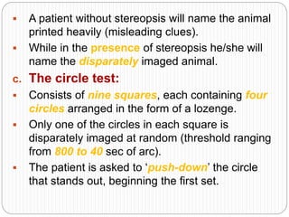  A patient without stereopsis will name the animal
printed heavily (misleading clues).
 While in the presence of stereopsis he/she will
name the disparately imaged animal.
c. The circle test:
 Consists of nine squares, each containing four
circles arranged in the form of a lozenge.
 Only one of the circles in each square is
disparately imaged at random (threshold ranging
from 800 to 40 sec of arc).
 The patient is asked to ‘push-down’ the circle
that stands out, beginning the first set.
 
