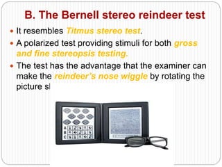 B. The Bernell stereo reindeer test
 It resembles Titmus stereo test.
 A polarized test providing stimuli for both gross
and fine stereopsis testing.
 The test has the advantage that the examiner can
make the reindeer’s nose wiggle by rotating the
picture slightly.
 