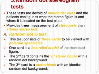 3.Random dot stereogram
tests
 These tests are devoid of monocular cues and the
patients can’t guess what the stereo figure is and
where it is located on the test plate.
 Provides truer measurement of stereopsis than
Titmus stereo test.
A. Random dot E-test:
 This test consists of three cards to be viewed with
polaroid spectacles.
 One card is a bas relief model of the stereotest
figure.
 The 2nd card contains the ‘E’ stereo figure with a
random dot background.
 The 3rd card is a stereoblank with an identical
random dot background.
 