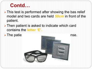 Contd…
This test is performed after showing the bas relief
model and two cards are held 50cm in front of the
patient.
Then patient is asked to indicate which card
contains the letter ‘E’.
The patient gives a ‘pass’ or ‘fail’ response.
 