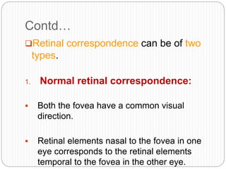 Contd…
Retinal correspondence can be of two
types.
1. Normal retinal correspondence:
 Both the fovea have a common visual
direction.
 Retinal elements nasal to the fovea in one
eye corresponds to the retinal elements
temporal to the fovea in the other eye.
 