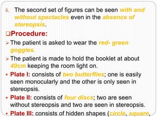 ii. The second set of figures can be seen with and
without spectacles even in the absence of
stereopsis.
Procedure:
The patient is asked to wear the red- green
goggles.
The patient is made to hold the booklet at about
40cm keeping the room light on.
 Plate I: consists of two butterflies; one is easily
seen monocularly and the other is only seen in
stereopsis.
 Plate II: consists of four discs; two are seen
without stereopsis and two are seen in stereopsis.
 Plate III: consists of hidden shapes (circle, square,
 