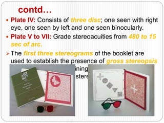 contd…
 Plate IV: Consists of three disc; one seen with right
eye, one seen by left and one seen binocularly.
 Plate V to VII: Grade stereoacuities from 480 to 15
sec of arc.
The first three stereograms of the booklet are
used to establish the presence of gross stereopsis
quickly, while the remaining four plates allow to
quantitate the level of stereopsis.
 