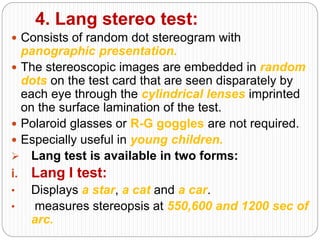 4. Lang stereo test:
 Consists of random dot stereogram with
panographic presentation.
 The stereoscopic images are embedded in random
dots on the test card that are seen disparately by
each eye through the cylindrical lenses imprinted
on the surface lamination of the test.
 Polaroid glasses or R-G goggles are not required.
 Especially useful in young children.
 Lang test is available in two forms:
i. Lang I test:
• Displays a star, a cat and a car.
• measures stereopsis at 550,600 and 1200 sec of
arc.
 