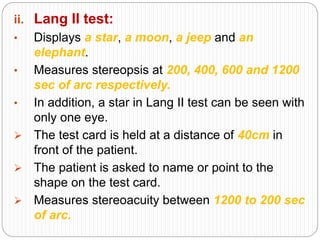 ii. Lang II test:
• Displays a star, a moon, a jeep and an
elephant.
• Measures stereopsis at 200, 400, 600 and 1200
sec of arc respectively.
• In addition, a star in Lang II test can be seen with
only one eye.
 The test card is held at a distance of 40cm in
front of the patient.
 The patient is asked to name or point to the
shape on the test card.
 Measures stereoacuity between 1200 to 200 sec
of arc.
 