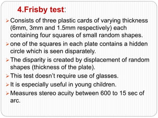 4.Frisby test:
Consists of three plastic cards of varying thickness
(6mm, 3mm and 1.5mm respectively) each
containing four squares of small random shapes.
one of the squares in each plate contains a hidden
circle which is seen disparately.
The disparity is created by displacement of random
shapes (thickness of the plate).
This test doesn’t require use of glasses.
It is especially useful in young children.
Measures stereo acuity between 600 to 15 sec of
arc.
 