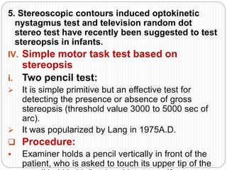 5. Stereoscopic contours induced optokinetic
nystagmus test and television random dot
stereo test have recently been suggested to test
stereopsis in infants.
IV. Simple motor task test based on
stereopsis
i. Two pencil test:
 It is simple primitive but an effective test for
detecting the presence or absence of gross
stereopsis (threshold value 3000 to 5000 sec of
arc).
 It was popularized by Lang in 1975A.D.
 Procedure:
 Examiner holds a pencil vertically in front of the
patient, who is asked to touch its upper tip of the
 