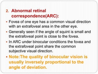 2. Abnormal retinal
correspondence(ARC):
 Fovea of one eye has a common visual direction
with an extrafoveal area in the other eye.
 Generally seen if the angle of squint is small and
the extrafoveal point is close to the fovea.
 In ARC under binocular conditions the fovea and
the extrafoveal point share the common
subjective visual direction.
 Note:The quality of binocular vision is
usually inversely proportional to the
angle of deviation.
 