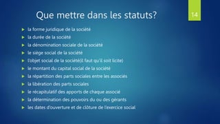 Que mettre dans les statuts?
 la forme juridique de la société
 la durée de la société
 la dénomination sociale de la société
 le siège social de la société
 l’objet social de la société(il faut qu’il soit licite)
 le montant du capital social de la société
 la répartition des parts sociales entre les associés
 la libération des parts sociales
 le récapitulatif des apports de chaque associé
 la détermination des pouvoirs du ou des gérants
 les dates d’ouverture et de clôture de l’exercice social
14
 