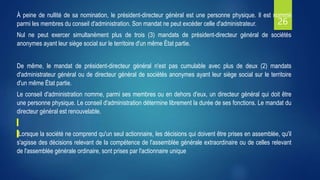 26
À peine de nullité de sa nomination, le président-directeur général est une personne physique. Il est nommé
parmi les membres du conseil d'administration. Son mandat ne peut excéder celle d'administrateur.
Nul ne peut exercer simultanément plus de trois (3) mandats de président-directeur général de sociétés
anonymes ayant leur siège social sur le territoire d'un même État partie.
De même, le mandat de président-directeur général n'est pas cumulable avec plus de deux (2) mandats
d'administrateur général ou de directeur général de sociétés anonymes ayant leur siège social sur le territoire
d'un même État partie.
Le conseil d'administration nomme, parmi ses membres ou en dehors d'eux, un directeur général qui doit être
une personne physique. Le conseil d'administration détermine librement la durée de ses fonctions. Le mandat du
directeur général est renouvelable.
Lorsque la société ne comprend qu'un seul actionnaire, les décisions qui doivent être prises en assemblée, qu'il
s'agisse des décisions relevant de la compétence de l'assemblée générale extraordinaire ou de celles relevant
de l'assemblée générale ordinaire, sont prises par l'actionnaire unique
 