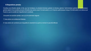 E-Dispositions pénales
Constitue une infraction pénale, le fait, pour les fondateurs, le président-directeur général, le directeur général, l'administrateur général ou l'administrateur
général adjoint d'une société anonyme d'émettre des actions avant l'immatriculation ou à n'importe quelle époque lorsque l'immatriculation est obtenue par
fraude ou que la société est irrégulièrement constituée.
Encourent une sanction pénale, ceux qui ont sciemment négocié :
1°) des actions non entièrement libérées ;
2°) des actions de numéraire pour lesquelles le versement du quart du nominal n'a pas été effectué.
 