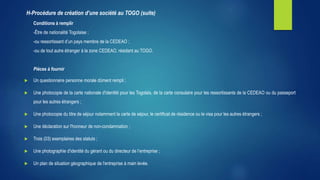 Conditions à remplir
-Être de nationalité Togolaise ;
-ou ressortissant d’un pays membre de la CEDEAO ;
-ou de tout autre étranger à la zone CEDEAO, résidant au TOGO.
Pièces à fournir
 Un questionnaire personne morale dûment rempli ;
 Une photocopie de la carte nationale d'identité pour les Togolais, de la carte consulaire pour les ressortissants de la CEDEAO ou du passeport
pour les autres étrangers ;
 Une photocopie du titre de séjour notamment la carte de séjour, le certificat de résidence ou le visa pour les autres étrangers ;
 Une déclaration sur l'honneur de non-condamnation ;
 Trois (03) exemplaires des statuts ;
 Une photographie d'identité du gérant ou du directeur de l’entreprise ;
 Un plan de situation géographique de l'entreprise à main levée.
H-Procédure de création d’une société au TOGO (suite)
 