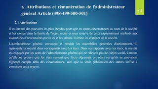 2.1 Attributions
Il est investi des pouvoirs les plus étendus pour agir en toutes circonstances au nom de la société
et les exerce dans la limite de l'objet social et sous réserve de ceux expressément attribués aux
assemblées d'actionnaires par la loi et les statuts. Il arrête les comptes de la société.
L'administrateur général convoque et préside les assemblées générales d'actionnaires. Il
représente la société dans ses rapports avec les tiers. Dans ses rapports avec les tiers, la société
est engagée par les actes de l'administrateur général qui ne relèvent pas de l'objet social, à moins
qu'elle ne prouve que les tiers sussent que l'acte dépassait cet objet ou qu'ils ne pouvaient
l'ignorer compte tenu des circonstances, sans que la seule publication des statuts suffise à
constituer cette preuve.
2. Attributions et rémunération de l'administrateur
général Article (498-499-500-501)
34
 