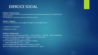 EXERCICE SOCIAL
Article 6 : Exercice social
L'exercice social commence le premier janvier et se termine le trente et un décembre de
chaque année.
Par exception, le premier exercice social sera clos le ...
Article 7 : Apports
Lors de la constitution, le soussigné fait apport à la société, savoir :
1 -Apports en numéraire
2-Apports en nature
Article 8 : Capital social
Le capital social est fixé à la somme de ... FCFA, divisé en ... parts de ... FCFA, entièrement
souscrites et libérées, attribuées à l'associé unique, comme suit :
- ... parts numérotées de . . . à ..., … parts
en rémunération de son apport en nature ci-dessus
- ... parts numérotées de ... à ..., … parts
en rémunération de son apport en numéraire ci-dessus
Egal au nombre de parts composant le capital social … parts
 