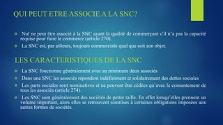 QUI PEUT ETRE ASSOCIE A LA SNC?
 Nul ne peut être associé à la SNC ayant la qualité de commerçant s’il n’a pas la capacité
requise pour faire le commerce (article 270).
 La SNC est, par ailleurs, toujours commerciale quel que soit son objet.
LES CARACTERISTIQUES DE LA SNC
 La SNC fonctionne généralement avec au minimum deux associés
 Dans une SNC les associés répondent indéfiniment et solidairement des dettes sociales
 Les parts sociales sont nominatives et ne peuvent être cédées qu’avec le consentement de
tous les associés (article 274).
 Les SNC sont généralement des sociétés de petite taille. En effet lorsqu’elles prennent un
volume important, alors elles se retrouvent soumises à certaines obligations imposées aux
autres formes de sociétés.
 