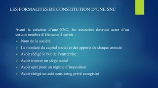 LES FORMALITES DE CONSTITUTION D’UNE SNC
Avant la création d’une SNC, les associées devront acter d’un
certain nombre d’éléments à savoir :
 Nom de la société
 Le montant du capital social et des apports de chaque associé
 Avoir rédigé le but de l’entreprise
 Avoir trouver un siège social
 Avoir opté pour un régime d’imposition
 Avoir rédigé un acte sous seing privé enregistré
 