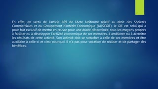 En effet, en vertu de l’article 869 de l’Acte Uniforme relatif au droit des Sociétés
Commerciales et du Groupement d’Intérêt Economique (AUSCGIE), le GIE est celui qui a
pour but exclusif de mettre en œuvre pour une durée déterminée, tous les moyens propres
à faciliter ou à développer l’activité économique de ses membres, à améliorer ou à accroitre
les résultats de cette activité. Son activité doit se rattacher à celle de ses membres et être
auxiliaire à celle-ci et c’est pourquoi il n’a pas pour vocation de réaliser et de partager des
bénéfices.
 