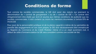 Conditions de forme
Tout comme les sociétés commerciales, le GIE doit avoir des statuts qui prennent la
dénomination de « contrat de groupement » ou de « contrat de GIE ». Ce contrat doit
obligatoirement être établi par écrit et soumis aux mêmes conditions de publicité que les
sociétés commerciales. Il doit contenir au moins les mentions énumérées à l’article 876 de
l’AUSCGIE
Pour jouir de la personnalité juridique et de la pleine capacité à même de lui permettre de
prendre des engagements en son nom propre, le GIE doit nécessairement être immatriculé
au Registre du Commerce et du Crédit Mobilier même s’il a un objet purement civil. A
défaut de cette d’immatriculation le GIE sera considéré comme une société de fait.
 