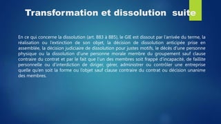 Transformation et dissolution suite
En ce qui concerne la dissolution (art. 883 à 885), le GIE est dissout par l’arrivée du terme, la
réalisation ou l’extinction de son objet, la décision de dissolution anticipée prise en
assemblée, la décision judiciaire de dissolution pour justes motifs, le décès d’une personne
physique ou la dissolution d’une personne morale membre du groupement sauf clause
contraire du contrat et par le fait que l’un des membres soit frappé d’incapacité, de faillite
personnelle ou d’interdiction de diriger, gérer, administrer ou contrôler une entreprise
quelle qu’en soit la forme ou l’objet sauf clause contraire du contrat ou décision unanime
des membres.
 