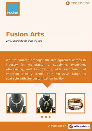 09953355159
A Member of
Fusion Arts
www.fusionimitationjewellery.com
We are counted amongst the distinguished names in
industry for manufacturing, supplying, exporting,
wholesaling, and importing a wide assortment of
Imitation Jewelry items. Our exclusive range is
available with the customization facility.
 