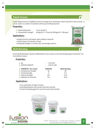 FUSIONBUILDINGMATERIALS
9
www.fusionblock.com | info@fusionblock.com
Plot No - 606, Road No - 33, Jubilee Hills, Hyderabad - 500 033
Proper es:
Ini al Se ng me
Compressive strength
: 75 sec @ 30º C.
: 40 kgs/cm² ( 1 hour)  250 kgs/cm² (28 days).
Applica ons:
Rapid Cement used where quick se ng is required.
Quick repairs of concrete, screed.
Stopping leakages in tunnels, pits, and sewage systems.
Multi-Bonding
Fusion Mul -Bonding is based on SBR polymer to be used as a concrete bonding agent and primer for
cemen ous repairs.
Proper es:
pH
SPECIFIC GRAVITY
: 7.0 to 8.0.
: 1.05 to 1.09.
Applica ons:
For produc on of repair mortars.
Bonding between old concrete and new concrete.
Used as bonding agent for concrete and cement mortar.
Rapid Cement
Fusion Rapid cement is modiﬁed cement consis ng of an accelerator, which sets with in few seconds. It
can be used in a number of situa ons where quick se ng required.
STRENGTH (N / mm2)
Compressive strength
Tensile Strength
Flexural Strength
Adhesion to Concrete
CONTORL
36
4
8.0
5.0
Mul Bonding
40
4.5
11.0
20.0
Building Materials
Building Nations
An ISO 9001 2015 Certiﬁed Company
 