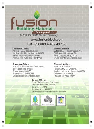 Building Materials
Building Nations
Corporate Ofce:
Plot No – 606, Road No. 33,
Jubilee Hills, Hyderabad – 500033.
Email: info@fusionblock.com
Phone: +91-9966 030 748/49/50
Factory Address
Sy No: 856/1, Thikkavaram(V),
Chillakur (M), Nellore Dist,
Near Guduru,AP-524412.
Email: plant@fusionblock.com
www.fusionblock.com
(+91) 9966030748 / 49 / 50
Bangalore Ofce:
H.No-305,11th A cross, 20th main,
J.P Nagar 2nd phase,
Bangalore - 560078
Phone:+91-7259030789
Email:sales@fusionblock.com
Chennai Address
New no.6, Old no.27,
Pasumarthy St., 2nd line,
Kodambakkam, chennai-600024
Ofce:044-42860006
Phone:+91-7338 823 991
Cochin Ofce:
D.No.52/1655, Bee Bee Lane,
Kachapally Road, Vytilla,
Cochin - 560078
Phone:+91-9995658711
Email:sales.kerala@fusionblock.com
An ISO 9001 2015 Certiﬁed Company
Bureau of Indian Standards
 