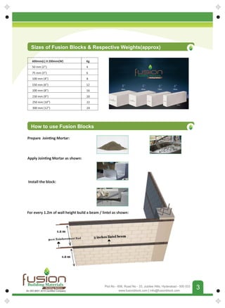FUSIONBUILDINGMATERIALS
3
3
www.fusionblock.com | info@fusionblock.com
Plot No - 606, Road No - 33, Jubilee Hills, Hyderabad - 500 033
Sizes of Fusion Blocks  Respective Weights(approx)
How to use Fusion Blocks
600mm(L) X 200mm(W) Kg
150 mm (6”) 12
75 mm (3”) 6
230 mm (9”) 20
50 mm (2”) 4
200 mm (8”) 16
100 mm (4”) 8
250 mm (10”) 22
300 mm (12”) 24
For every 1.2m of wall height build a beam / lintel as shown:
Prepare Join ng Mortar:
Apply Join ng Mortar as shown:
Install the block:
Building Materials
Building Nations
Building Materials
Building Nations
An ISO 9001 2015 Certiﬁed Company
 