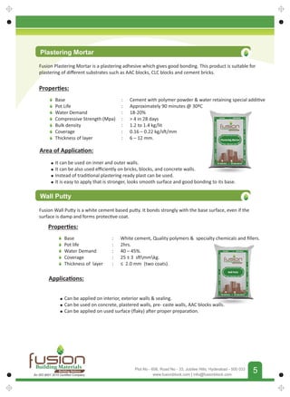 FUSIONBUILDINGMATERIALS
5
www.fusionblock.com | info@fusionblock.com
Plot No - 606, Road No - 33, Jubilee Hills, Hyderabad - 500 033
Proper es:
Base
Pot Life
Water Demand
Compressive Strength (Mpa)
Bulk density
Coverage
Thickness of layer
: Cement with polymer powder  water retaining special addi ve
: Approximately 90 minutes @ 30ºC
: 18-20%
:  4 in 28 days
: 1.2 to 1.4 kg/lit
: 0.16 – 0.22 kg/s /mm
: 6 – 12 mm.
Area of Applica on:
It can be used on inner and outer walls.
It can be also used eﬃciently on bricks, blocks, and concrete walls.
Instead of tradi onal plastering ready plast can be used.
It is easy to apply that is stronger, looks smooth surface and good bonding to its base.
Wall Putty
Fusion Wall Pu y is a white cement based pu y. It bonds strongly with the base surface, even if the
surface is damp and forms protec ve coat.
Proper es:
Base
Pot life
Water Demand
Coverage
Thickness of layer
: White cement, Quality polymers  specialty chemicals and ﬁllers.
: 2hrs.
: 40 – 45%.
: 25 ± 3 s mmkg.
: ≤ 2.0 mm (two coats).
Applica ons:
Can be applied on interior, exterior walls  sealing.
Can be used on concrete, plastered walls, pre- caste walls, AAC blocks walls.
Can be applied on used surface (ﬂaky) a er proper prepara on.
Plastering Mortar
Fusion Plastering Mortar is a plastering adhesive which gives good bonding. This product is suitable for
plastering of diﬀerent substrates such as AAC blocks, CLC blocks and cement bricks.
Building Materials
Building Nations
An ISO 9001 2015 Certiﬁed Company
 