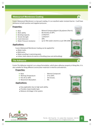 FUSIONBUILDINGMATERIALS
6
www.fusionblock.com | info@fusionblock.com
Plot No - 606, Road No - 33, Jubilee Hills, Hyderabad - 500 033
Proper es:
Base
Work ability
Bonding Capacity
Tensile Strength
Crack Extension
Water Pressure resistance
: Mineral Compound(part-I)  polymer (Part-II).
: 60 minutes at 30⁰C.
: 2.0 N/mm².
: 1.8 N/mm².
: 20%.
: up to 70m water columns as per DIN 1048.
Applica ons:
Water tanks.
Bathrooms.
Water prooﬁng in swimming pools.
Cellars, both exterior  interior of building (new and old building).
Tile Adhesive
Fusion Tile Adhesive material is an unique formula on, which gives adhesive property in ﬁxing les. It is
also suitable for ﬁxing diﬀerent construc on materials in interiors and exteriors.
Proper es:
Base
Working Temperature
Pot Life at 30ºC
Movement Absorp on
: Mineral Compound.
: 5º to 30ºC.
: 30 minutes.
: Nil.
Applica ons:
Easy applica on due to high work ability.
Provides impermeable layer.
Reduces shrinkage in the system.
Fusion Waterproof Membrane Coa ng can be applied for
Waterproof Membrane Coating
Fusion Waterproof Membrane is a two-part coa ng. It is an excellent water resistant barrier. It will have
resistance to both posi ve and nega ve pressures.
Building Materials
Building Nations
An ISO 9001 2015 Certiﬁed Company
 