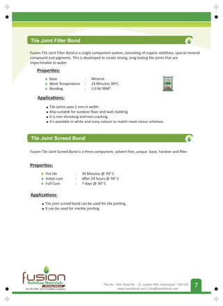 FUSIONBUILDINGMATERIALS
7
www.fusionblock.com | info@fusionblock.com
Plot No - 606, Road No - 33, Jubilee Hills, Hyderabad - 500 033
Tile Joint Filler Bond
Fusion Tile Joint Filler Bond is a single component system, consis ng of organic addi ves, special mineral
compound and pigments. This is developed to create strong, long-las ng le joints that are
impermeable to water.
Proper es:
Base
Work Temperature
Bonding
: Mineral.
: 25 Minutes 30 C.
: 2.0 N/ MM².
Applica ons:
Tile Joints upto 5 mm in width.
Also suitable for outdoor ﬂoor and wall cladding.
It is non-shrinking and non-cracking.
It’s available in white and ivory colours to match most colour schemes.
Proper es:
Applica ons:
Tile Joint Screed Bond
Fusion Tile Joint Screed Bond is a three component, solvent free, unique base, hardner and ﬁller.
Pot life
Ini al cure
Full Cure
: 30 Minutes @ 30 C
: A er 24 hours @ 30 C
: 7 days @ 30 C
Tile joint screed bond can be used for le join ng.
It can be used for marble join ng.
Building Materials
Building Nations
An ISO 9001 2015 Certiﬁed Company
 