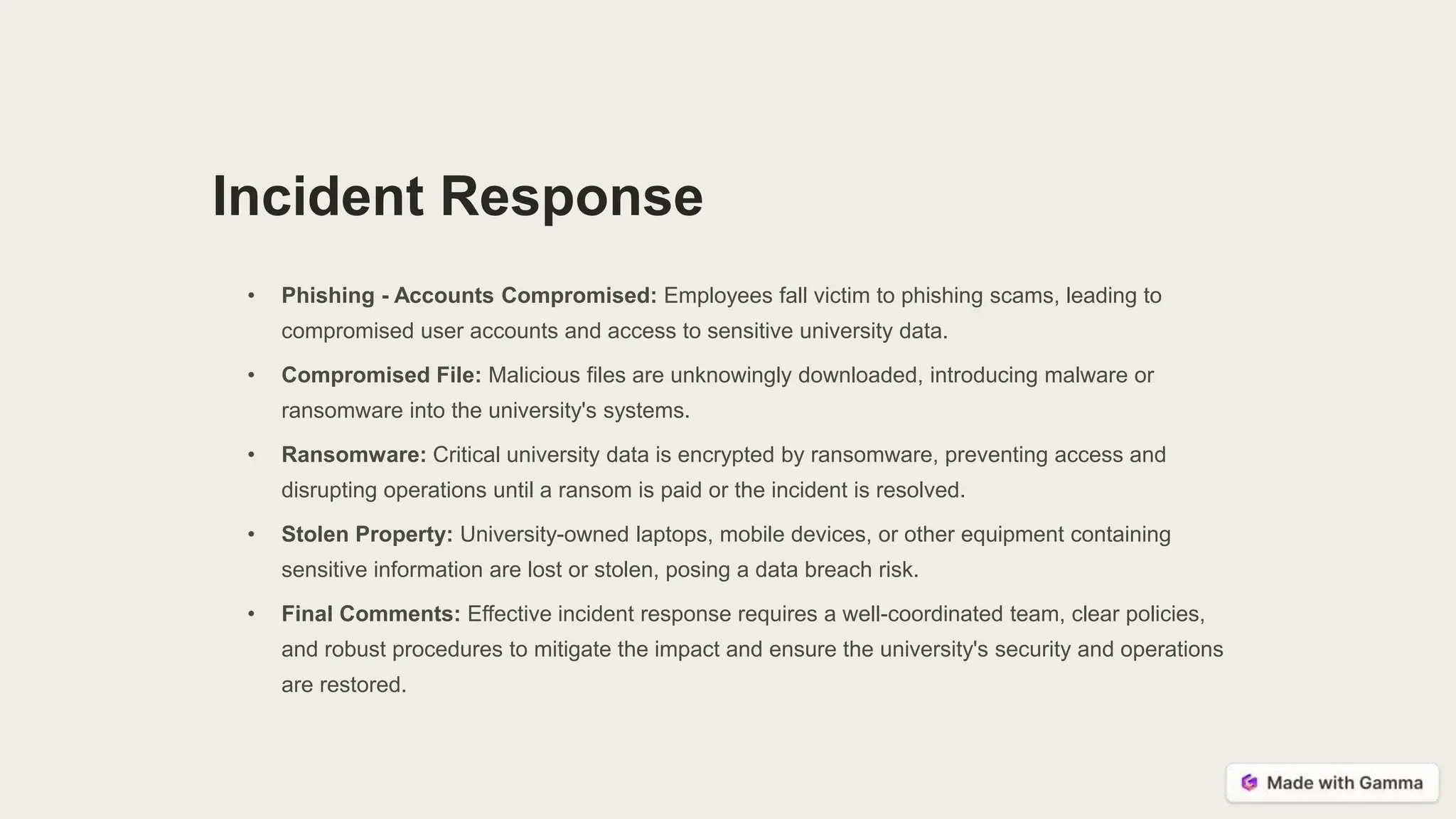 Incident Response
• Phishing - Accounts Compromised: Employees fall victim to phishing scams, leading to
compromised user accounts and access to sensitive university data.
• Compromised File: Malicious files are unknowingly downloaded, introducing malware or
ransomware into the university's systems.
• Ransomware: Critical university data is encrypted by ransomware, preventing access and
disrupting operations until a ransom is paid or the incident is resolved.
• Stolen Property: University-owned laptops, mobile devices, or other equipment containing
sensitive information are lost or stolen, posing a data breach risk.
• Final Comments: Effective incident response requires a well-coordinated team, clear policies,
and robust procedures to mitigate the impact and ensure the university's security and operations
are restored.
 