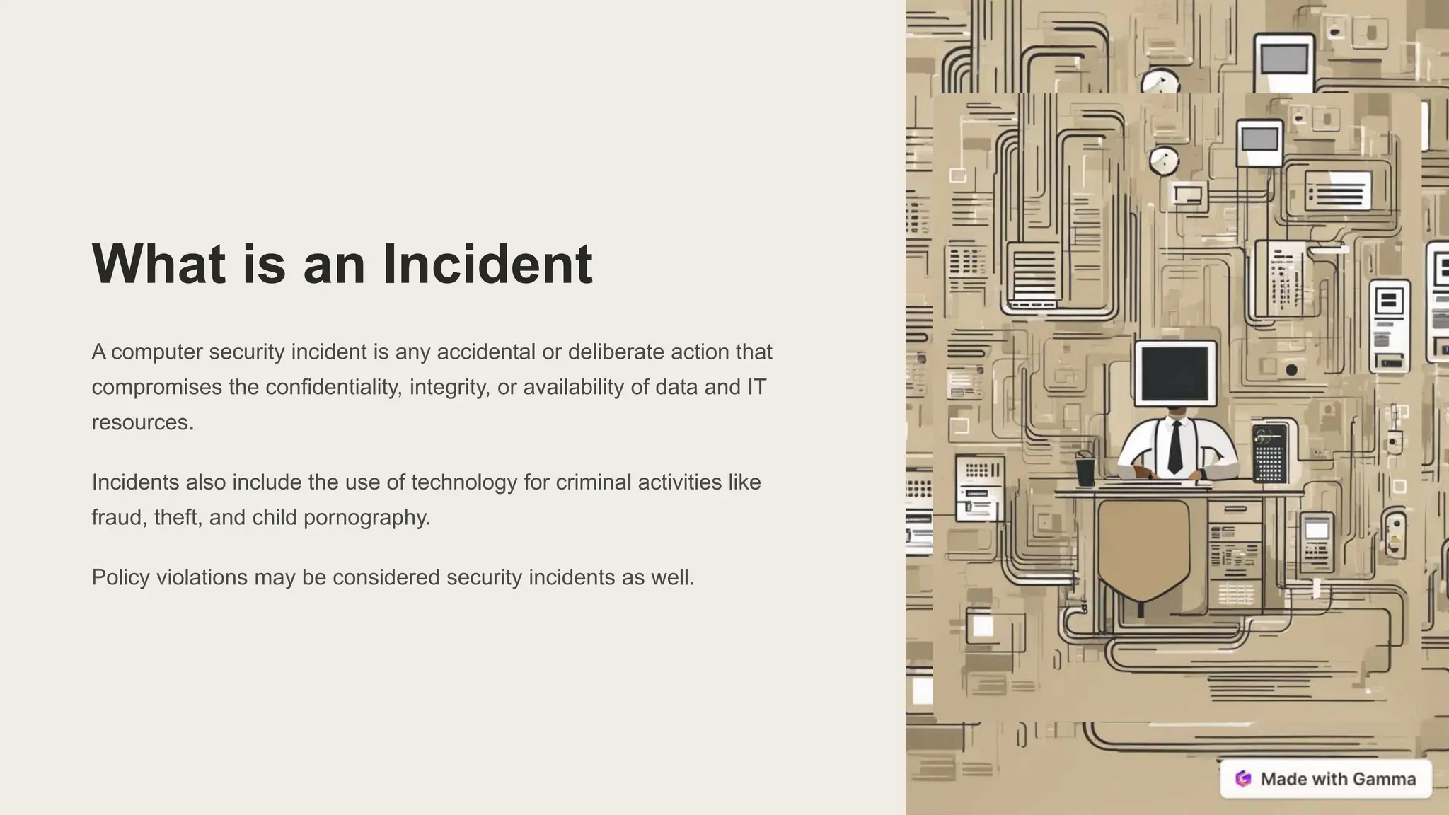 What is an Incident
A computer security incident is any accidental or deliberate action that
compromises the confidentiality, integrity, or availability of data and IT
resources.
Incidents also include the use of technology for criminal activities like
fraud, theft, and child pornography.
Policy violations may be considered security incidents as well.
 