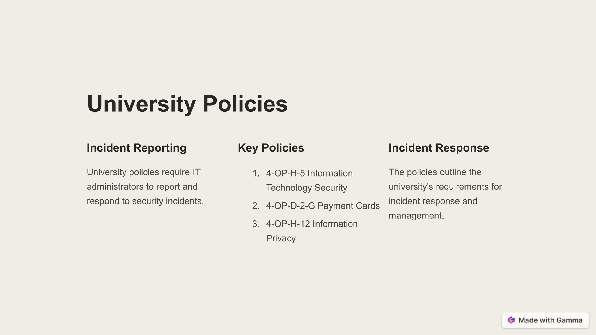University Policies
Incident Reporting
University policies require IT
administrators to report and
respond to security incidents.
Key Policies
1. 4-OP-H-5 Information
Technology Security
2. 4-OP-D-2-G Payment Cards
3. 4-OP-H-12 Information
Privacy
Incident Response
The policies outline the
university's requirements for
incident response and
management.
 