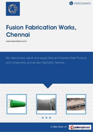 09953364495
A Member of
Fusion Fabrication Works,
Chennai
www.fusionfabw.com
Chemical Storage Tanks Rubber Lined Tanks Mild Steel Doors Hoist Doors Stainless Steel
Hoppers Stainless Steel Mixer Component MS Steel Fabrication Expansion Joints Drain
Pans Soft JAWS T Nuts Fabrication Services Chemical Storage Tanks Rubber Lined Tanks Mild
Steel Doors Hoist Doors Stainless Steel Hoppers Stainless Steel Mixer Component MS Steel
Fabrication Expansion Joints Drain Pans Soft JAWS T Nuts Fabrication Services Chemical
Storage Tanks Rubber Lined Tanks Mild Steel Doors Hoist Doors Stainless Steel
Hoppers Stainless Steel Mixer Component MS Steel Fabrication Expansion Joints Drain
Pans Soft JAWS T Nuts Fabrication Services Chemical Storage Tanks Rubber Lined Tanks Mild
Steel Doors Hoist Doors Stainless Steel Hoppers Stainless Steel Mixer Component MS Steel
Fabrication Expansion Joints Drain Pans Soft JAWS T Nuts Fabrication Services Chemical
Storage Tanks Rubber Lined Tanks Mild Steel Doors Hoist Doors Stainless Steel
Hoppers Stainless Steel Mixer Component MS Steel Fabrication Expansion Joints Drain
Pans Soft JAWS T Nuts Fabrication Services Chemical Storage Tanks Rubber Lined Tanks Mild
Steel Doors Hoist Doors Stainless Steel Hoppers Stainless Steel Mixer Component MS Steel
Fabrication Expansion Joints Drain Pans Soft JAWS T Nuts Fabrication Services Chemical
Storage Tanks Rubber Lined Tanks Mild Steel Doors Hoist Doors Stainless Steel
Hoppers Stainless Steel Mixer Component MS Steel Fabrication Expansion Joints Drain
Pans Soft JAWS T Nuts Fabrication Services Chemical Storage Tanks Rubber Lined Tanks Mild
Steel Doors Hoist Doors Stainless Steel Hoppers Stainless Steel Mixer Component MS Steel
We manufacture, export and supply Steel and Stainless Steel Products
and Components and we also Fabrication Services.
 