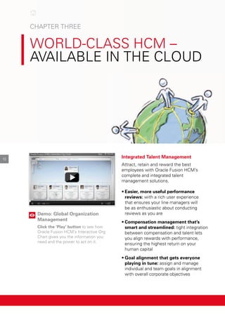 cHApter tHree

world-clASS HcM –
AvAIlAble In tHe cloud

10
Demo: Global Organization
Management
Click the ‘Play’ button to see how
oracle Fusion HcM’s Interactive org
chart gives you the information you
need and the power to act on it.
Integrated Talent Management
Attract, retain and reward the best
employees with oracle Fusion HcM’s
complete and integrated talent
management solutions.
•	Easier, more useful performance
reviews: with a rich user experience
that ensures your line managers will
be as enthusiastic about conducting
reviews as you are
•	Compensation management that’s
smart and streamlined: tight integration
between compensation and talent lets
you align rewards with performance,
ensuring the highest return on your
human capital
•	Goal alignment that gets everyone
playing in tune: assign and manage
individual and team goals in alignment
with overall corporate objectives
 