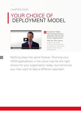 cHApter Four

Your cHoIce oF
deploYMent Model
Customer Video:
The Principal Grows
Globally with Oracle
Fusion Applications
Click the ‘Play’ button
to see the principal
Financial Group describe
its experience with oracle
Fusion Human capital
Management.
nothing stays the same forever. running your
HcM applications in the cloud may be the right
choice for your organization today, but tomorrow
you may want to take a different approach.
12
 