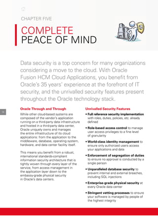 cHApter FIve
coMplete
peAce oF MInd
data security is a top concern for many organizations
considering a move to the cloud. with oracle
Fusion HcM cloud Applications, you benefit from
oracle’s 35 years’ experience at the forefront of It
security, and the unrivalled security features present
throughout the oracle technology stack.
14
Oracle Through and Through
while other cloud-based systems are
composed of the vendor’s application
running on a third-party data infrastructure
and hosted in a third-party data center,
oracle uniquely owns and manages
the entire infrastructure of its cloud
applications: from the application to the
middleware, database, operating system,
hardware, and data center facility itself.
this means you benefit from a robust,
international standards-compliant
information security architecture that is
tightly woven through every layer of the
service, from access management in
the application layer down to the
embassy-grade physical security
in oracle’s data centers.
Unrivalled Security Features
•	Full reference security implementation
with roles, duties, policies, etc. already
defined
•	Role-based access control to manage
user access privileges to a fine level
of granularity
•	World-class identity management to
ensure only authorized users access
your applications and data
•	Enforcement of segregation of duties
to ensure no approval is conducted by a
single person
•	Unparalleled database security to
prevent internal and external breaches,
including SQl injections
•	Enterprise-grade physical security at
every oracle data center
•	Stringent vetting processes to ensure
your software is managed by people of
the highest integrity
 