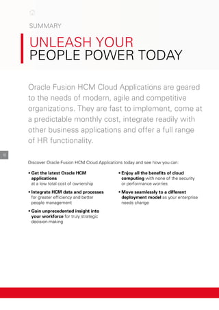 SuMMArY
unleASH Your
people power todAY

16
oracle Fusion HcM cloud Applications are geared
to the needs of modern, agile and competitive
organizations. they are fast to implement, come at
a predictable monthly cost, integrate readily with
other business applications and offer a full range
of Hr functionality.
discover oracle Fusion HcM cloud Applications today and see how you can:
•	Get the latest Oracle HCM •	Enjoy all the benefits of cloud
applications computing with none of the security
at a low total cost of ownership or performance worries
•	Integrate HCM data and processes •	Move seamlessly to a different
for greater efficiency and better deployment model as your enterprise
people management needs change
•	Gain unprecedented insight into
your workforce for truly strategic
decision-making
 