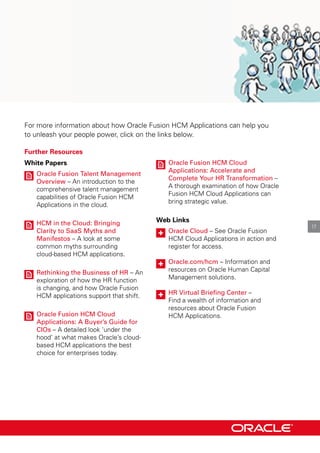 For more information about how oracle Fusion HcM Applications can help you
to unleash your people power, click on the links below.
Further Resources
White Papers
oracle Fusion talent Management
overview – An introduction to the
comprehensive talent management
capabilities of oracle Fusion HcM
Applications in the cloud.
HCM in the Cloud: Bringing
Clarity to saas Myths and
Manifestos – A look at some
common myths surrounding
cloud-based HcM applications.
Rethinking the Business of HR – An
exploration of how the Hr function
is changing, and how oracle Fusion
HcM applications support that shift.
oracle Fusion HCM Cloud
Applications: A Buyer’s Guide for
CIos – A detailed look ‘under the
hood’ at what makes oracle’s cloud-
based HcM applications the best
choice for enterprises today.
oracle Fusion HCM Cloud
Applications: Accelerate and
Complete Your HR transformation –
A thorough examination of how oracle
Fusion HcM cloud Applications can
bring strategic value.
Web Links
oracle Cloud – See oracle Fusion
HcM cloud Applications in action and
register for access.
oracle.com/hcm – Information and
resources on oracle Human capital
Management solutions.
HR Virtual Briefing Center –
Find a wealth of information and
resources about oracle Fusion
HcM Applications.
17
 