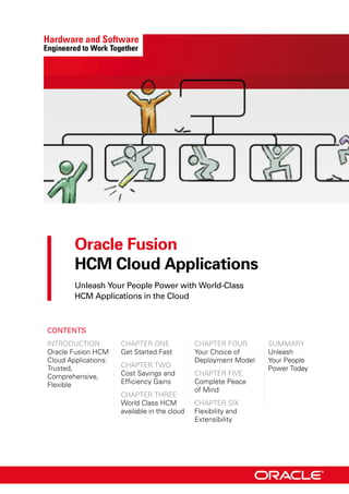 Oracle Fusion

HCM Cloud Applications

Unleash Your People Power with World-Class
HCM Applications in the Cloud
Contents
IntroductIon cHApter one cHApter Four SuMMArY
oracle Fusion HcM Get Started Fast Your choice of unleash
cloud Applications:
trusted,
comprehensive,
Flexible
cHApter two
cost Savings and
efficiency Gains
cHApter tHree
deployment Model
cHApter FIve
complete peace
of Mind
Your people
power today
world class HcM cHApter SIx
available in the cloud Flexibility and
extensibility
 