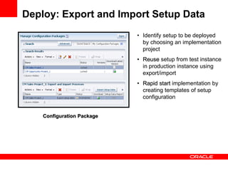 Deploy: Export and Import Setup Data
Assigned Implementation Tasks
Configuration Package
• Identify setup to be deployed
by choosing an implementation
project
• Reuse setup from test instance
in production instance using
export/import
• Rapid start implementation by
creating templates of setup
configuration
 